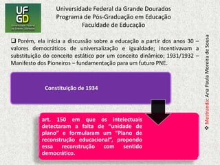  Porém, ela inicia a discussão sobre a educação a partir dos anos 30 – valores democráticos de universalização e igualdade; incentivavam a substituição do conceito estático por um conceito dinâmico; 1931/1932 – Manifesto dos Pioneiros – fundamentação para um futuro PNE. Atribuía, em seu art. 152, competência ao Conselho Nacional de Educação, organizado na forma da lei, a elaborar o plano para ser aprovado pelo Poder Legislativo, sugerindo ao Governo as medidas que julgasse necessárias para a melhor solução dos problemas educacionais bem como a distribuição adequada de fundos especiais.Fonseca (2003), utiliza alguns autores para sua discussão teórica, sendo eles: