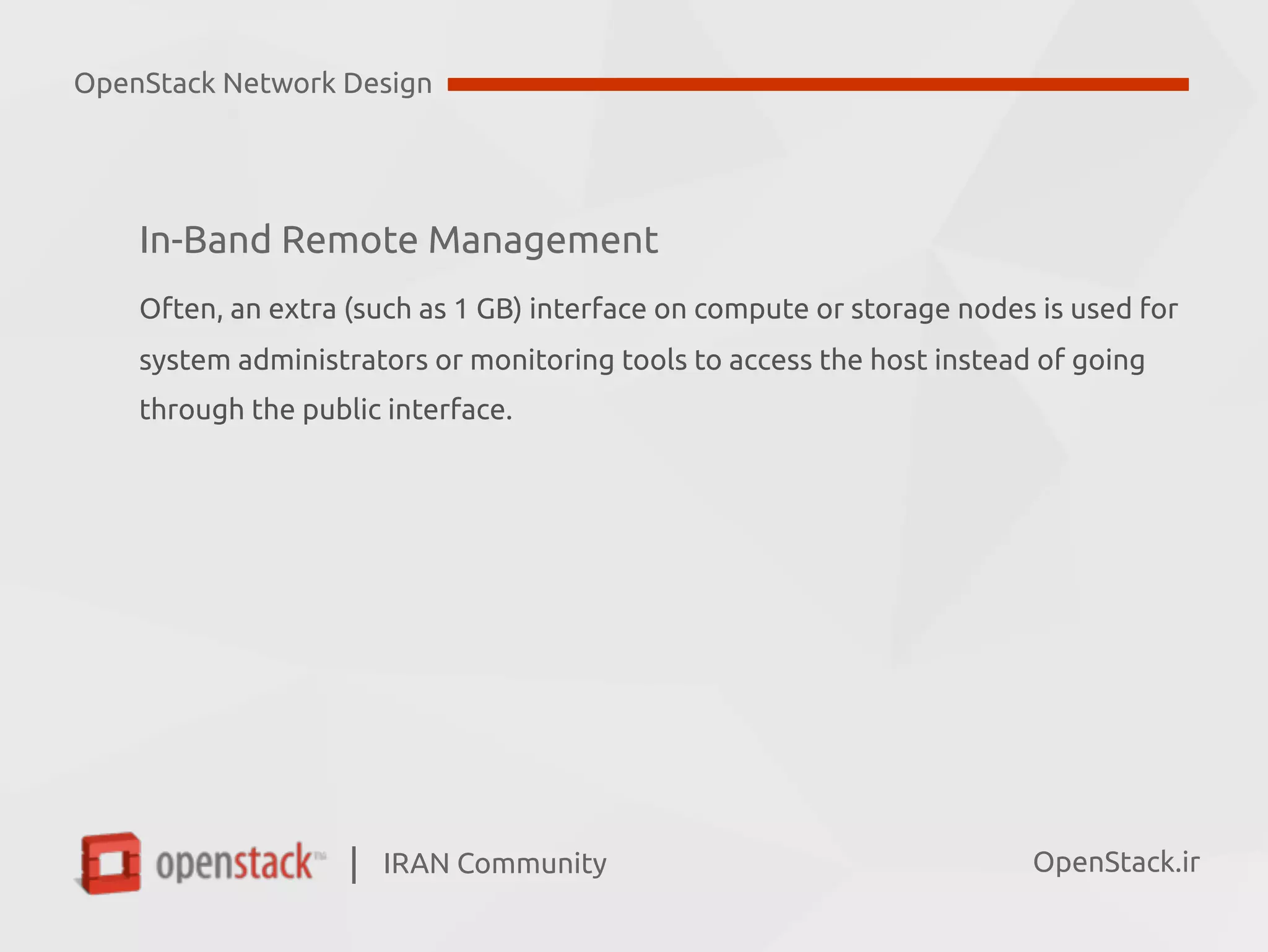 IRAN Community| OpenStack.ir
In-Band Remote Management
Often, an extra (such as 1 GB) interface on compute or storage nodes is used for  
system administrators or monitoring tools to access the host instead of going  
through the public interface.
OpenStack Network Design
 