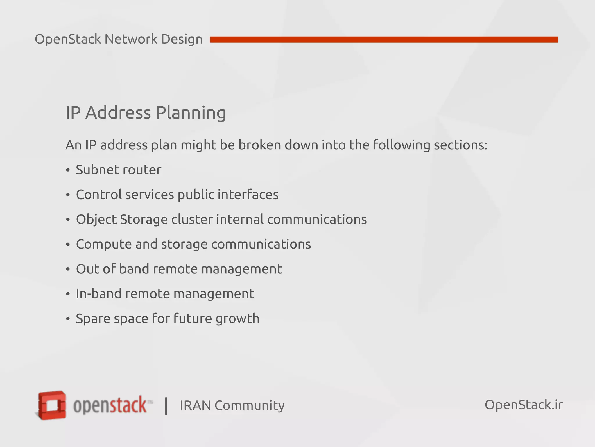 IRAN Community| OpenStack.ir
IP Address Planning
An IP address plan might be broken down into the following sections:
• Subnet router
• Control services public interfaces
• Object Storage cluster internal communications
• Compute and storage communications
• Out of band remote management
• In-band remote management
• Spare space for future growth
OpenStack Network Design
 
