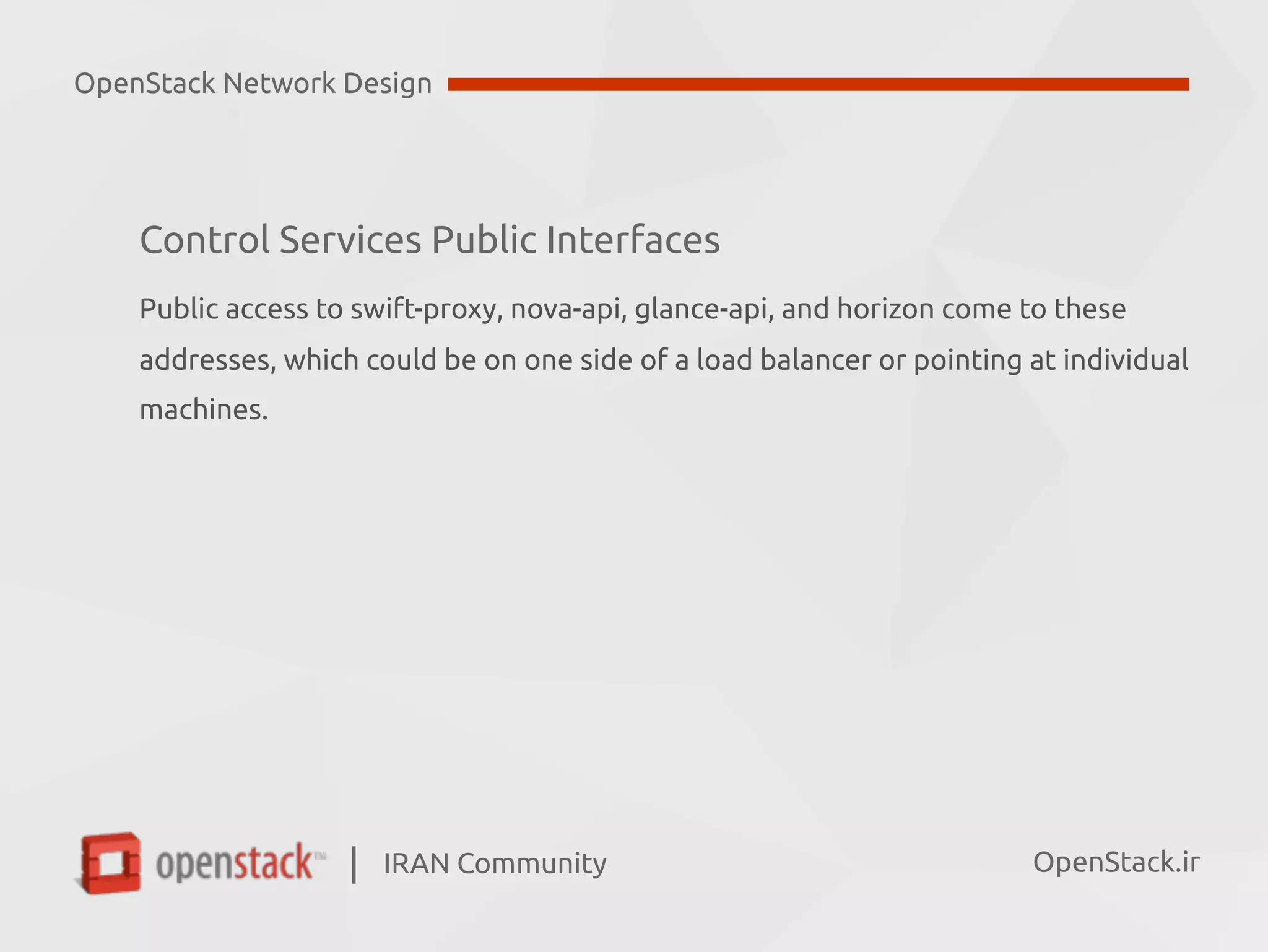 IRAN Community| OpenStack.ir
Control Services Public Interfaces
Public access to swift-proxy, nova-api, glance-api, and horizon come to these  
addresses, which could be on one side of a load balancer or pointing at individual  
machines.
OpenStack Network Design
 