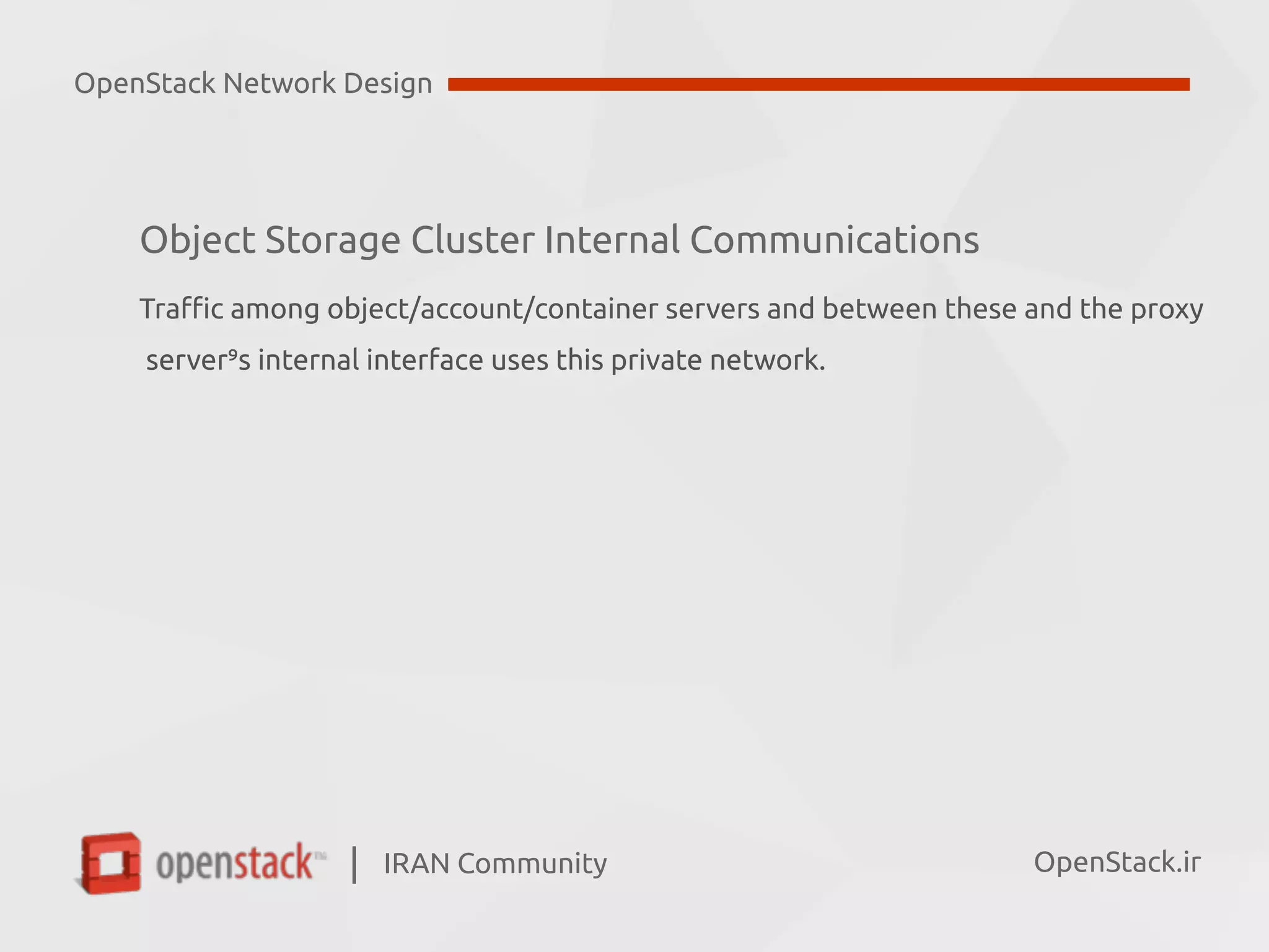 IRAN Community| OpenStack.ir
Object Storage Cluster Internal Communications
Traffic among object/account/container servers and between these and the proxy 
server’s internal interface uses this private network.
OpenStack Network Design
 
