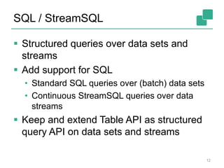 SQL / StreamSQL
12
 Structured queries over data sets and
streams
 Add support for SQL
• Standard SQL queries over (batch) data sets
• Continuous StreamSQL queries over data
streams
 Keep and extend Table API as structured
query API on data sets and streams
 