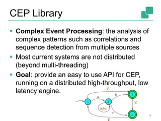 CEP Library
 Complex Event Processing: the analysis of
complex patterns such as correlations and
sequence detection from multiple sources
 Most current systems are not distributed
(beyond multi-threading)
 Goal: provide an easy to use API for CEP,
running on a distributed high-throughput, low
latency engine.
16
 