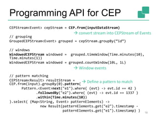 Programming API for CEP
CEPStream<Event> cepStream = CEP.from(inputDataStream)
// grouping
GroupedCEPStream<Event> grouped = cepStream.groupBy(“id”)
// windows
WindowedCEPStream windowed = grouped.timeWindow(Time.minutes(10),
Time.minutes(1))
WindowedCEPStream windowed = grouped.countWindow(10L, 1L)
// pattern matching
CEPStream<Result> resultStream =
CEP.from(input).groupBy(0).pattern(
Pattern.<Event>next("e1").where( (evt) -> evt.id == 42 )
.followedBy("e2").where( (evt) -> evt.id == 1337 )
.within(Time.minutes(10))
).select( (Map<String, Event> patternElements) ->
new Result(patternElements.get("e2").timestamp -
patternElements.get("e1").timestamp) ) 18
 convert stream into CEPStream of Events
 Window events
 Define a pattern to match
 