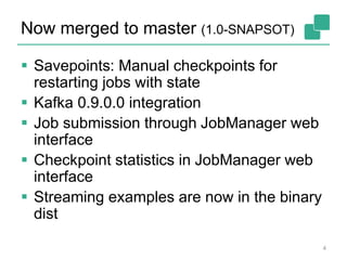 Now merged to master (1.0-SNAPSOT)
4
 Savepoints: Manual checkpoints for
restarting jobs with state
 Kafka 0.9.0.0 integration
 Job submission through JobManager web
interface
 Checkpoint statistics in JobManager web
interface
 Streaming examples are now in the binary
dist
 
