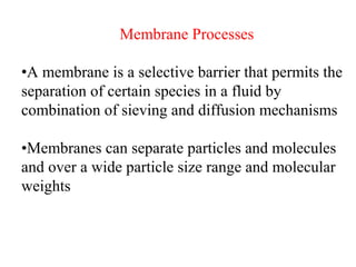 Membrane Processes
•A membrane is a selective barrier that permits the
separation of certain species in a fluid by
combination of sieving and diffusion mechanisms
•Membranes can separate particles and molecules
and over a wide particle size range and molecular
weights
 