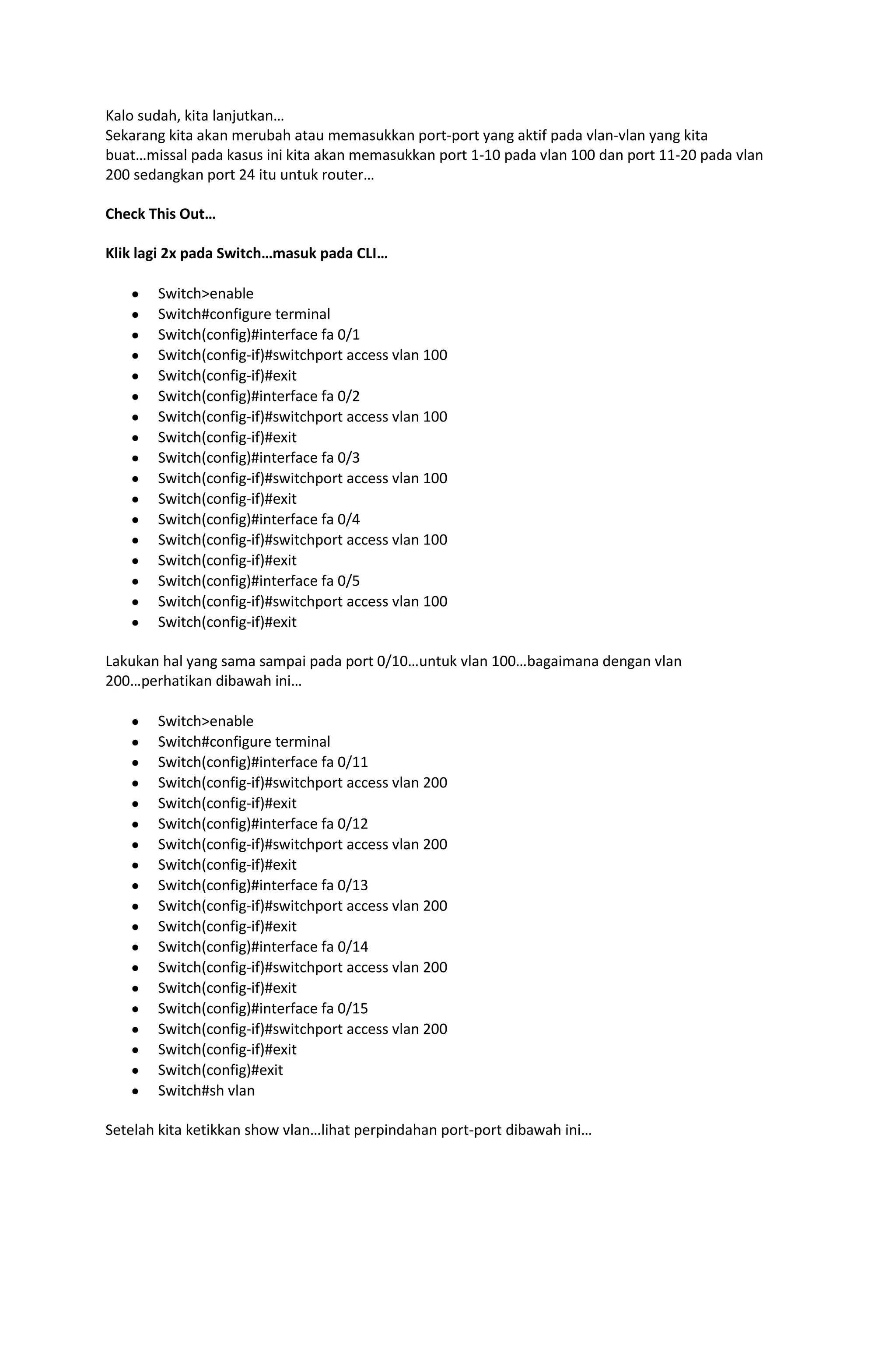 Kalo sudah, kita lanjutkan…
Sekarang kita akan merubah atau memasukkan port-port yang aktif pada vlan-vlan yang kita
buat…missal pada kasus ini kita akan memasukkan port 1-10 pada vlan 100 dan port 11-20 pada vlan
200 sedangkan port 24 itu untuk router…

Check This Out…

Klik lagi 2x pada Switch…masuk pada CLI…

       Switch>enable
       Switch#configure terminal
       Switch(config)#interface fa 0/1
       Switch(config-if)#switchport access vlan 100
       Switch(config-if)#exit
       Switch(config)#interface fa 0/2
       Switch(config-if)#switchport access vlan 100
       Switch(config-if)#exit
       Switch(config)#interface fa 0/3
       Switch(config-if)#switchport access vlan 100
       Switch(config-if)#exit
       Switch(config)#interface fa 0/4
       Switch(config-if)#switchport access vlan 100
       Switch(config-if)#exit
       Switch(config)#interface fa 0/5
       Switch(config-if)#switchport access vlan 100
       Switch(config-if)#exit

Lakukan hal yang sama sampai pada port 0/10…untuk vlan 100…bagaimana dengan vlan
200…perhatikan dibawah ini…

       Switch>enable
       Switch#configure terminal
       Switch(config)#interface fa 0/11
       Switch(config-if)#switchport access vlan 200
       Switch(config-if)#exit
       Switch(config)#interface fa 0/12
       Switch(config-if)#switchport access vlan 200
       Switch(config-if)#exit
       Switch(config)#interface fa 0/13
       Switch(config-if)#switchport access vlan 200
       Switch(config-if)#exit
       Switch(config)#interface fa 0/14
       Switch(config-if)#switchport access vlan 200
       Switch(config-if)#exit
       Switch(config)#interface fa 0/15
       Switch(config-if)#switchport access vlan 200
       Switch(config-if)#exit
       Switch(config)#exit
       Switch#sh vlan

Setelah kita ketikkan show vlan…lihat perpindahan port-port dibawah ini…
 