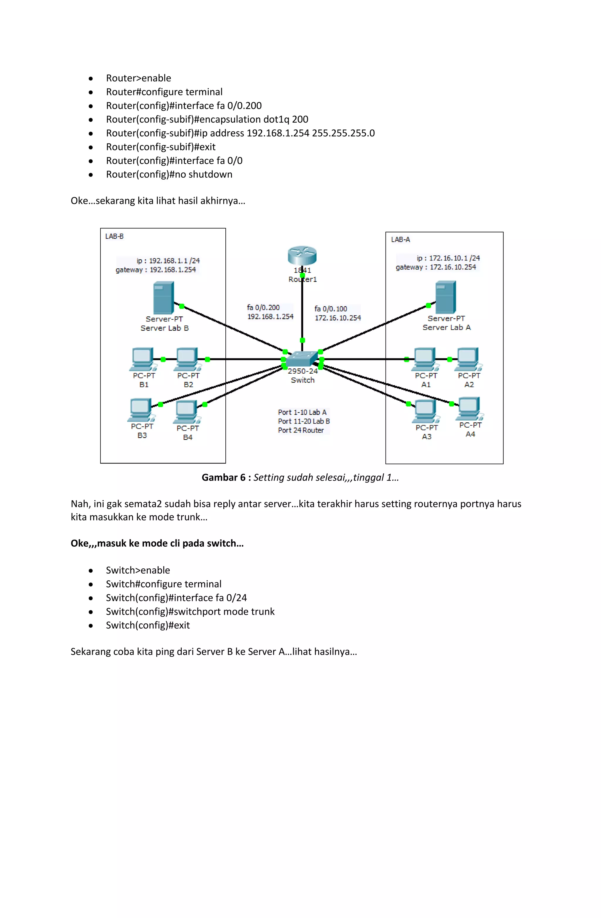 Router>enable
        Router#configure terminal
        Router(config)#interface fa 0/0.200
        Router(config-subif)#encapsulation dot1q 200
        Router(config-subif)#ip address 192.168.1.254 255.255.255.0
        Router(config-subif)#exit
        Router(config)#interface fa 0/0
        Router(config)#no shutdown

Oke…sekarang kita lihat hasil akhirnya…




                             Gambar 6 : Setting sudah selesai,,,tinggal 1…

Nah, ini gak semata2 sudah bisa reply antar server…kita terakhir harus setting routernya portnya harus
kita masukkan ke mode trunk…

Oke,,,masuk ke mode cli pada switch…

        Switch>enable
        Switch#configure terminal
        Switch(config)#interface fa 0/24
        Switch(config)#switchport mode trunk
        Switch(config)#exit

Sekarang coba kita ping dari Server B ke Server A…lihat hasilnya…
 