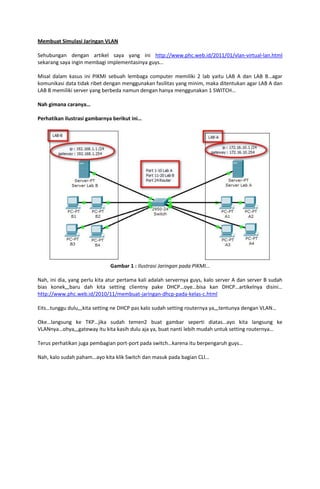 Membuat Simulasi Jaringan VLAN

Sehubungan dengan artikel saya yang ini http://www.phc.web.id/2011/01/vlan-virtual-lan.html
sekarang saya ingin membagi implementasinya guys…

Misal dalam kasus ini PIKMI sebuah lembaga computer memiliki 2 lab yaitu LAB A dan LAB B…agar
komunikasi data tidak ribet dengan menggunakan fasilitas yang minim, maka ditentukan agar LAB A dan
LAB B memiliki server yang berbeda namun dengan hanya menggunakan 1 SWITCH…

Nah gimana caranya…

Perhatikan ilustrasi gambarnya berikut ini…




                              Gambar 1 : Ilustrasi Jaringan pada PIKMI…

Nah, ini dia, yang perlu kita atur pertama kali adalah servernya guys, kalo server A dan server B sudah
bias konek,,,baru dah kita setting clientny pake DHCP…oye…bisa kan DHCP…artikelnya disini…
http://www.phc.web.id/2010/11/membuat-jaringan-dhcp-pada-kelas-c.html

Eits…tunggu dulu,,,kita setting ne DHCP pas kalo sudah setting routernya ya,,,tentunya dengan VLAN…

Oke…langsung ke TKP…jika sudah temen2 buat gambar seperti diatas…ayo kita langsung ke
VLANnya…ohya,,,gateway itu kita kasih dulu aja ya, buat nanti lebih mudah untuk setting routernya…

Terus perhatikan juga pembagian port-port pada switch…karena itu berpengaruh guys…

Nah, kalo sudah paham…ayo kita klik Switch dan masuk pada bagian CLI…
 