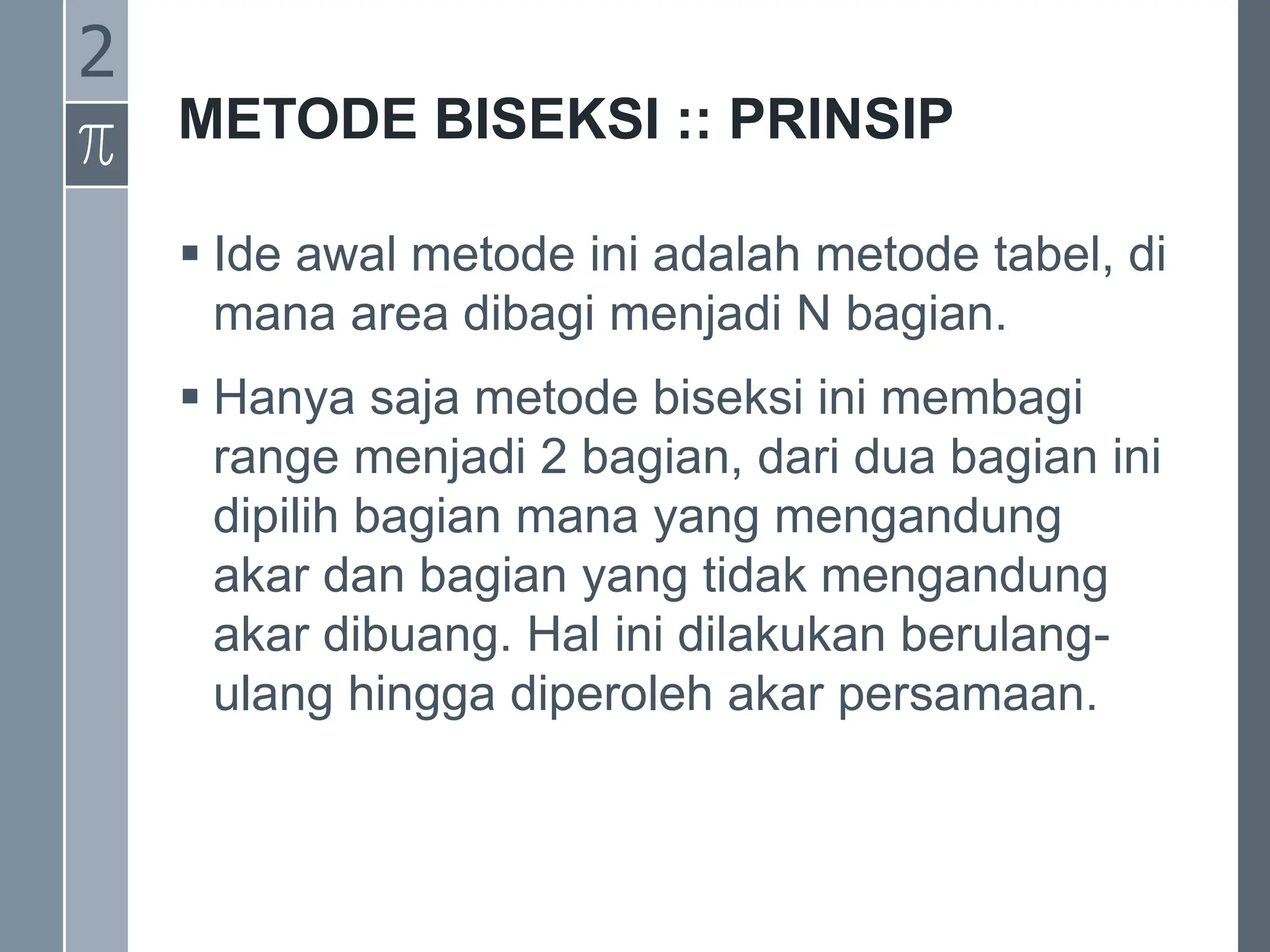METODE BISEKSI :: PRINSIP
 Ide awal metode ini adalah metode tabel, di
mana area dibagi menjadi N bagian.
 Hanya saja metode biseksi ini membagi
range menjadi 2 bagian, dari dua bagian ini
dipilih bagian mana yang mengandung
akar dan bagian yang tidak mengandung
akar dibuang. Hal ini dilakukan berulang-
ulang hingga diperoleh akar persamaan.
2
 