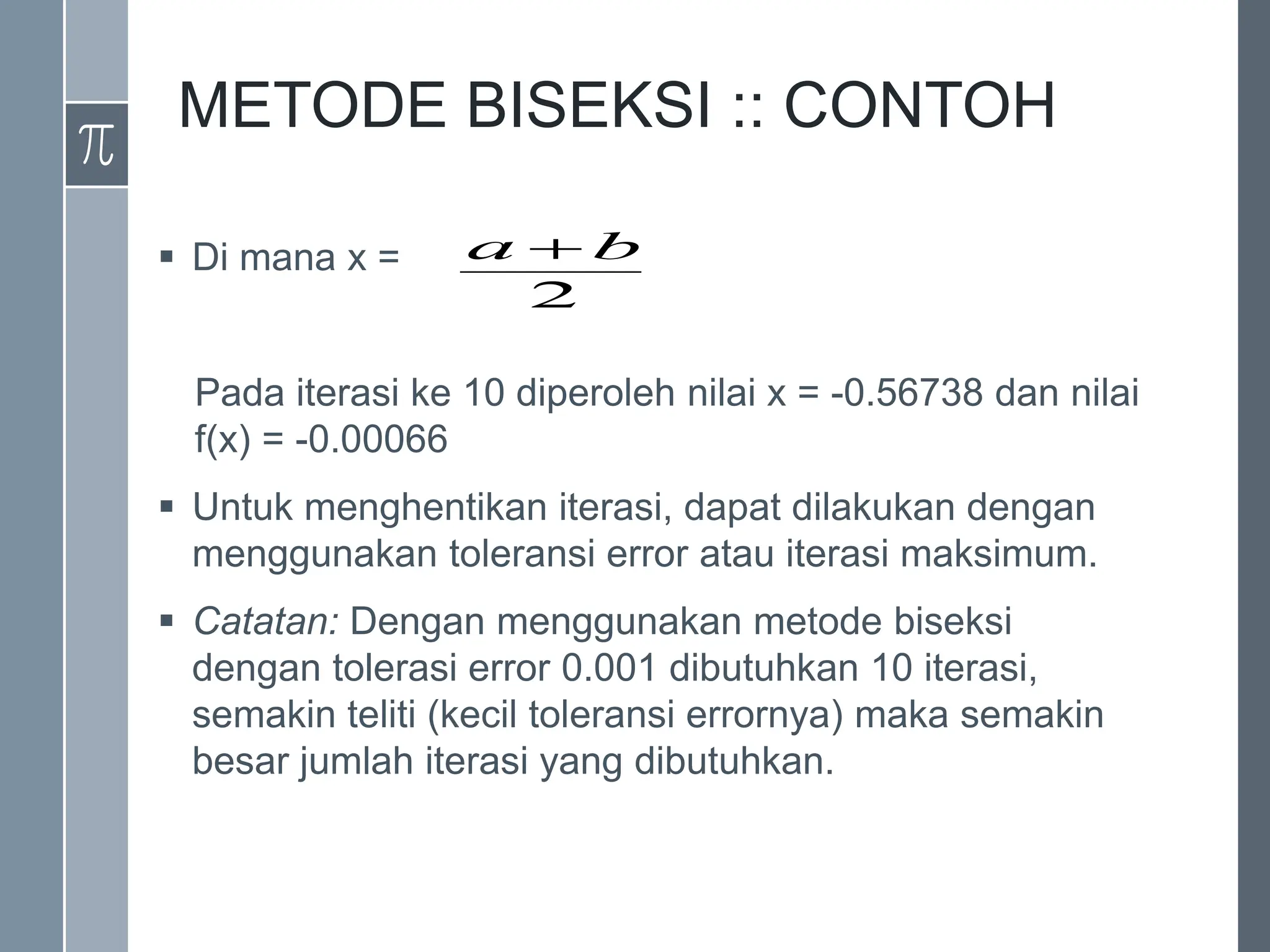 METODE BISEKSI :: CONTOH
 Di mana x =
Pada iterasi ke 10 diperoleh nilai x = -0.56738 dan nilai
f(x) = -0.00066
 Untuk menghentikan iterasi, dapat dilakukan dengan
menggunakan toleransi error atau iterasi maksimum.
 Catatan: Dengan menggunakan metode biseksi
dengan tolerasi error 0.001 dibutuhkan 10 iterasi,
semakin teliti (kecil toleransi errornya) maka semakin
besar jumlah iterasi yang dibutuhkan.
2
b
a 
 