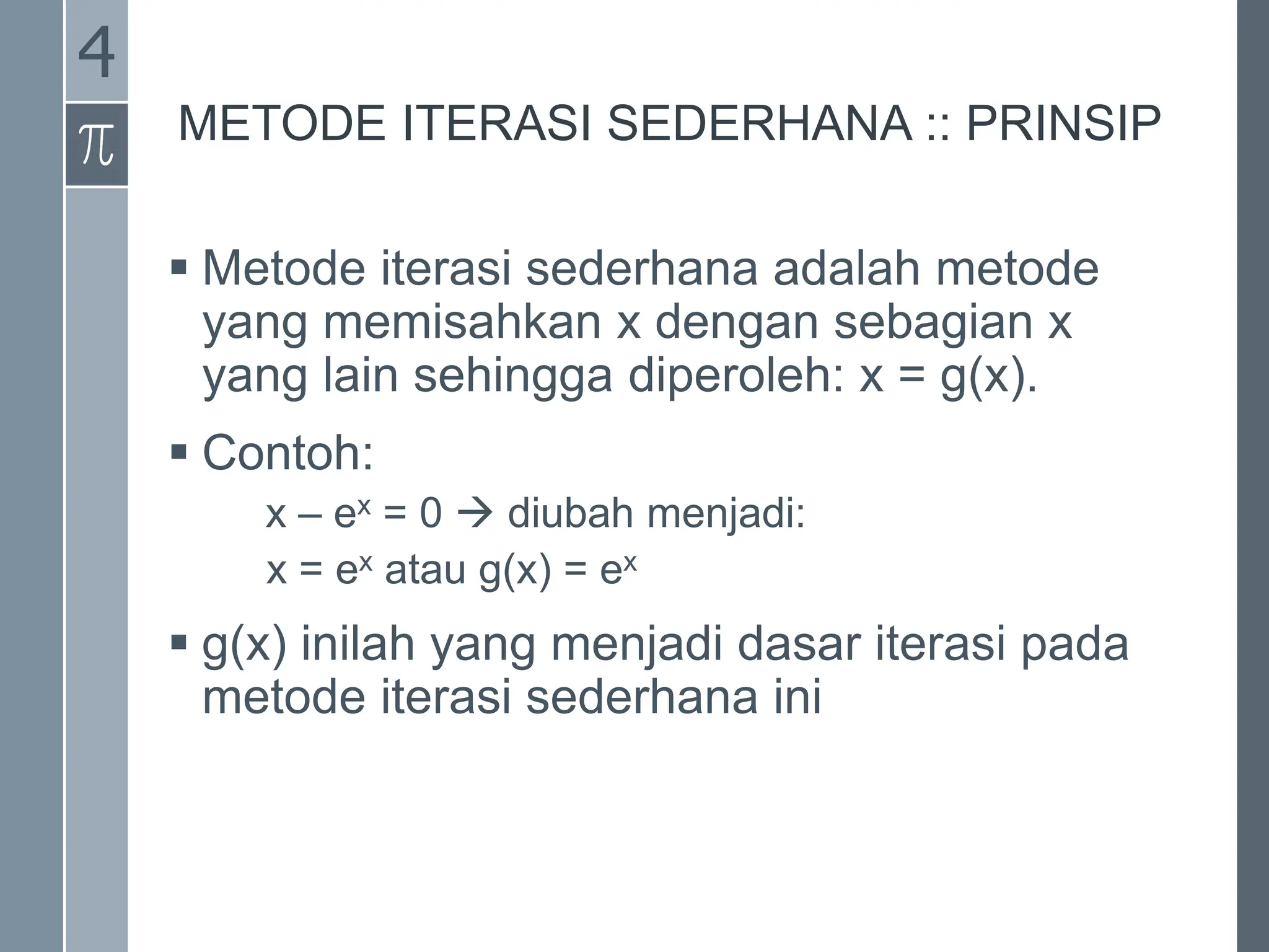 METODE ITERASI SEDERHANA :: PRINSIP
 Metode iterasi sederhana adalah metode
yang memisahkan x dengan sebagian x
yang lain sehingga diperoleh: x = g(x).
 Contoh:
x – ex = 0  diubah menjadi:
x = ex atau g(x) = ex
 g(x) inilah yang menjadi dasar iterasi pada
metode iterasi sederhana ini
4
 