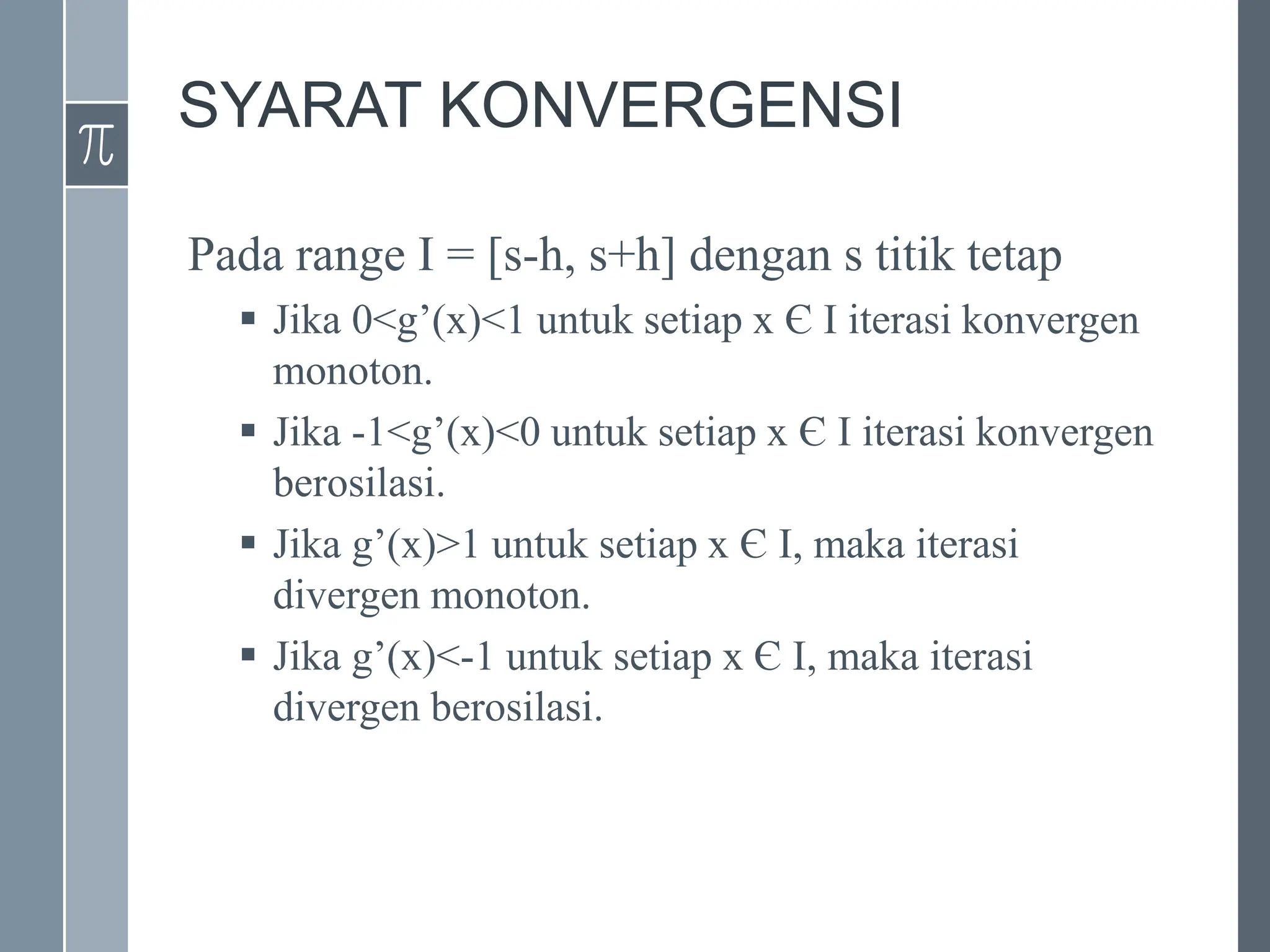 SYARAT KONVERGENSI
Pada range I = [s-h, s+h] dengan s titik tetap
 Jika 0<g’(x)<1 untuk setiap x Є I iterasi konvergen
monoton.
 Jika -1<g’(x)<0 untuk setiap x Є I iterasi konvergen
berosilasi.
 Jika g’(x)>1 untuk setiap x Є I, maka iterasi
divergen monoton.
 Jika g’(x)<-1 untuk setiap x Є I, maka iterasi
divergen berosilasi.
 