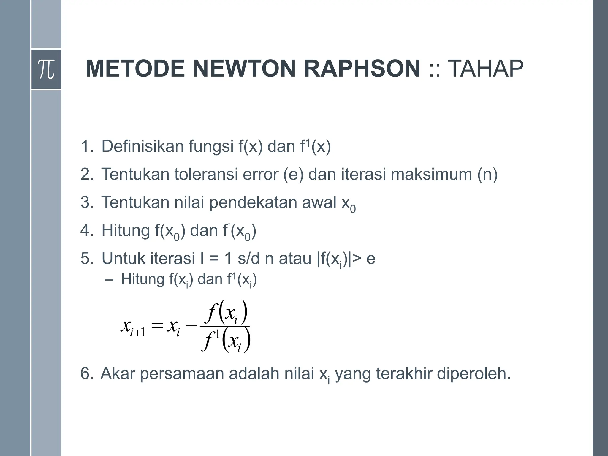 METODE NEWTON RAPHSON :: TAHAP
1. Definisikan fungsi f(x) dan f1(x)
2. Tentukan toleransi error (e) dan iterasi maksimum (n)
3. Tentukan nilai pendekatan awal x0
4. Hitung f(x0) dan f’(x0)
5. Untuk iterasi I = 1 s/d n atau |f(xi)|> e
– Hitung f(xi) dan f1(xi)
6. Akar persamaan adalah nilai xi yang terakhir diperoleh.
 
 
i
i
i
i
x
f
x
f
x
x 1
1 


 