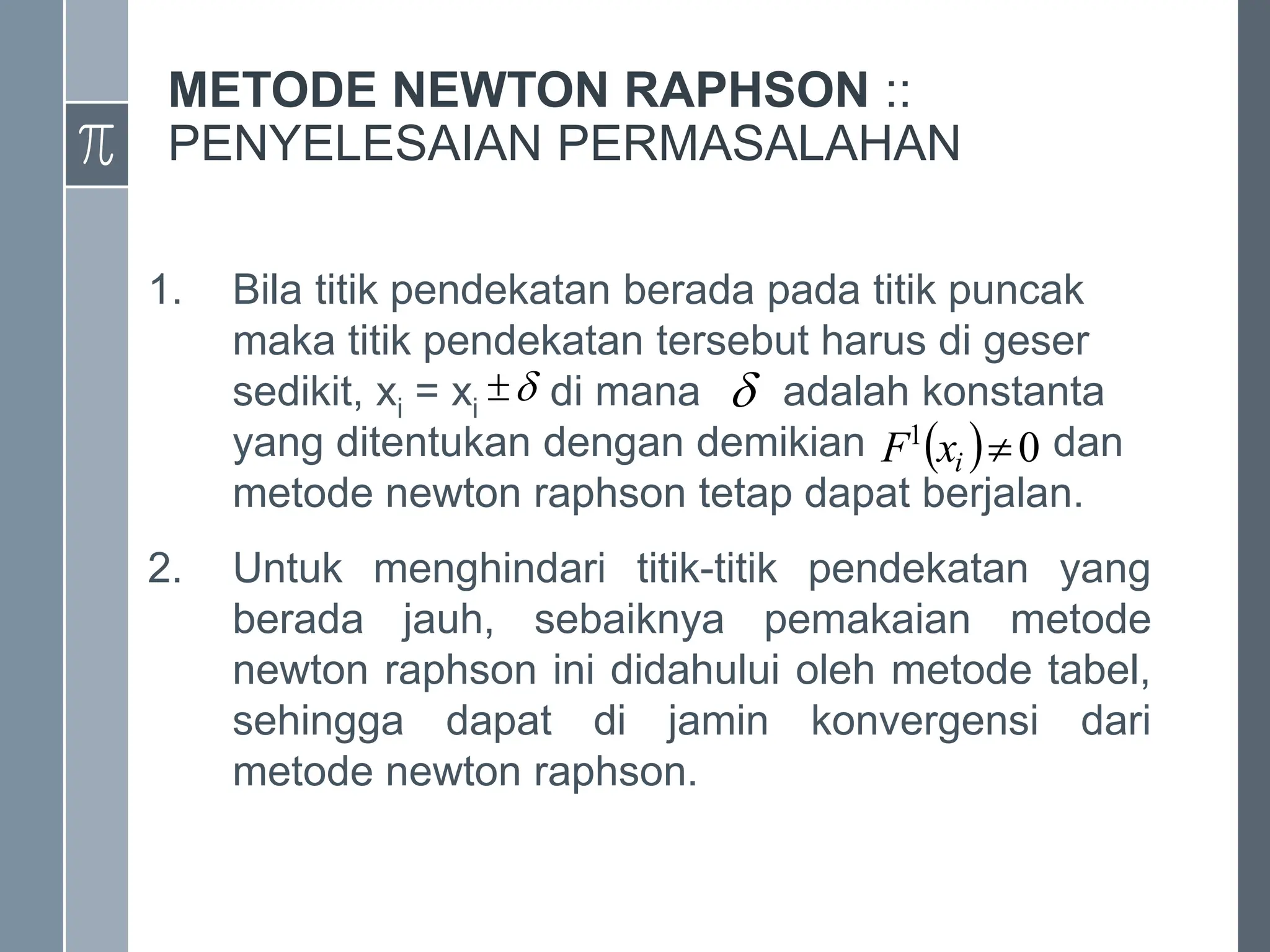 METODE NEWTON RAPHSON ::
PENYELESAIAN PERMASALAHAN
1. Bila titik pendekatan berada pada titik puncak
maka titik pendekatan tersebut harus di geser
sedikit, xi = xi di mana adalah konstanta
yang ditentukan dengan demikian dan
metode newton raphson tetap dapat berjalan.
2. Untuk menghindari titik-titik pendekatan yang
berada jauh, sebaiknya pemakaian metode
newton raphson ini didahului oleh metode tabel,
sehingga dapat di jamin konvergensi dari
metode newton raphson.

 
  0
1

i
x
F
 