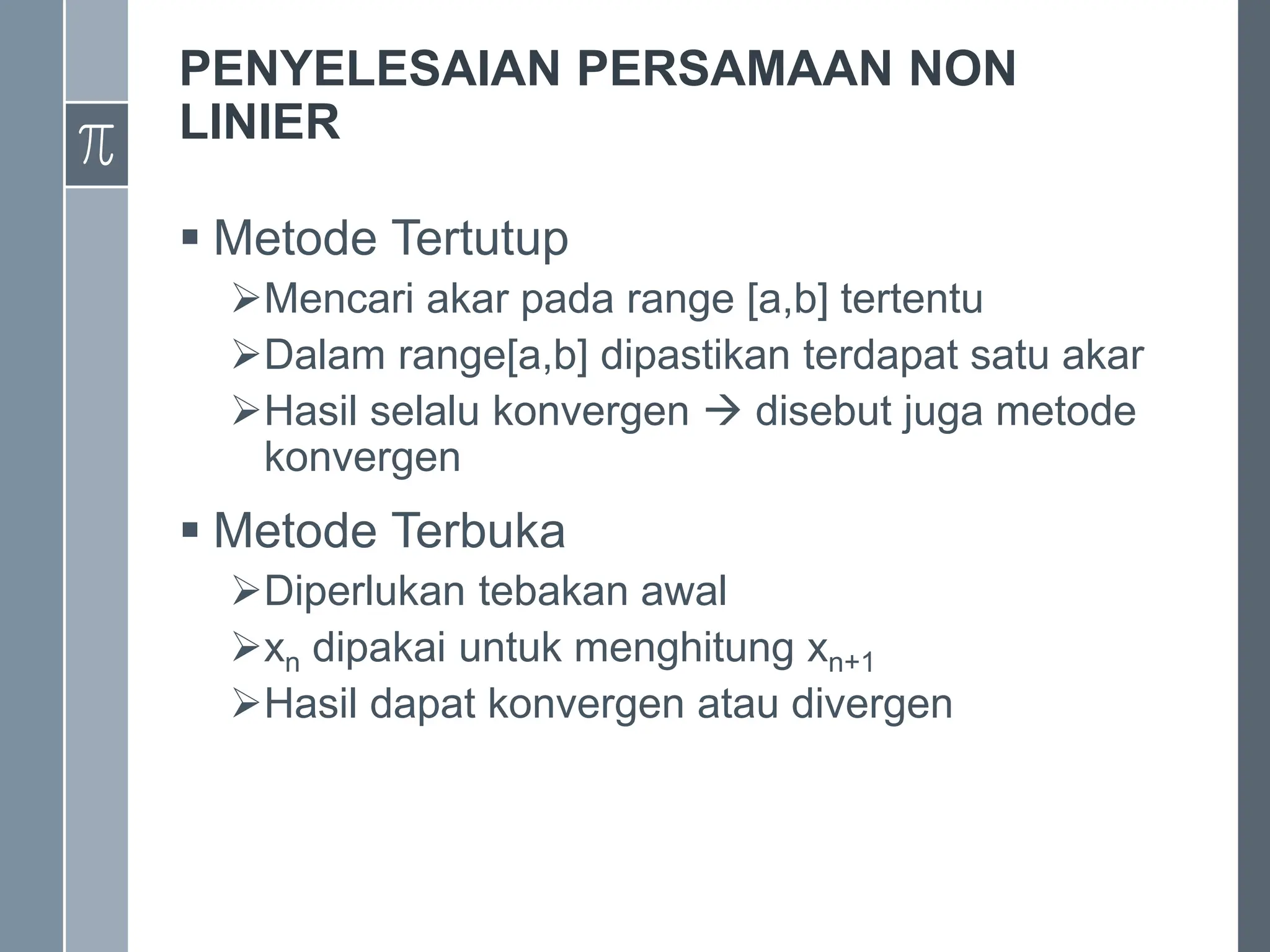 PENYELESAIAN PERSAMAAN NON
LINIER
 Metode Tertutup
Mencari akar pada range [a,b] tertentu
Dalam range[a,b] dipastikan terdapat satu akar
Hasil selalu konvergen  disebut juga metode
konvergen
 Metode Terbuka
Diperlukan tebakan awal
xn dipakai untuk menghitung xn+1
Hasil dapat konvergen atau divergen
 