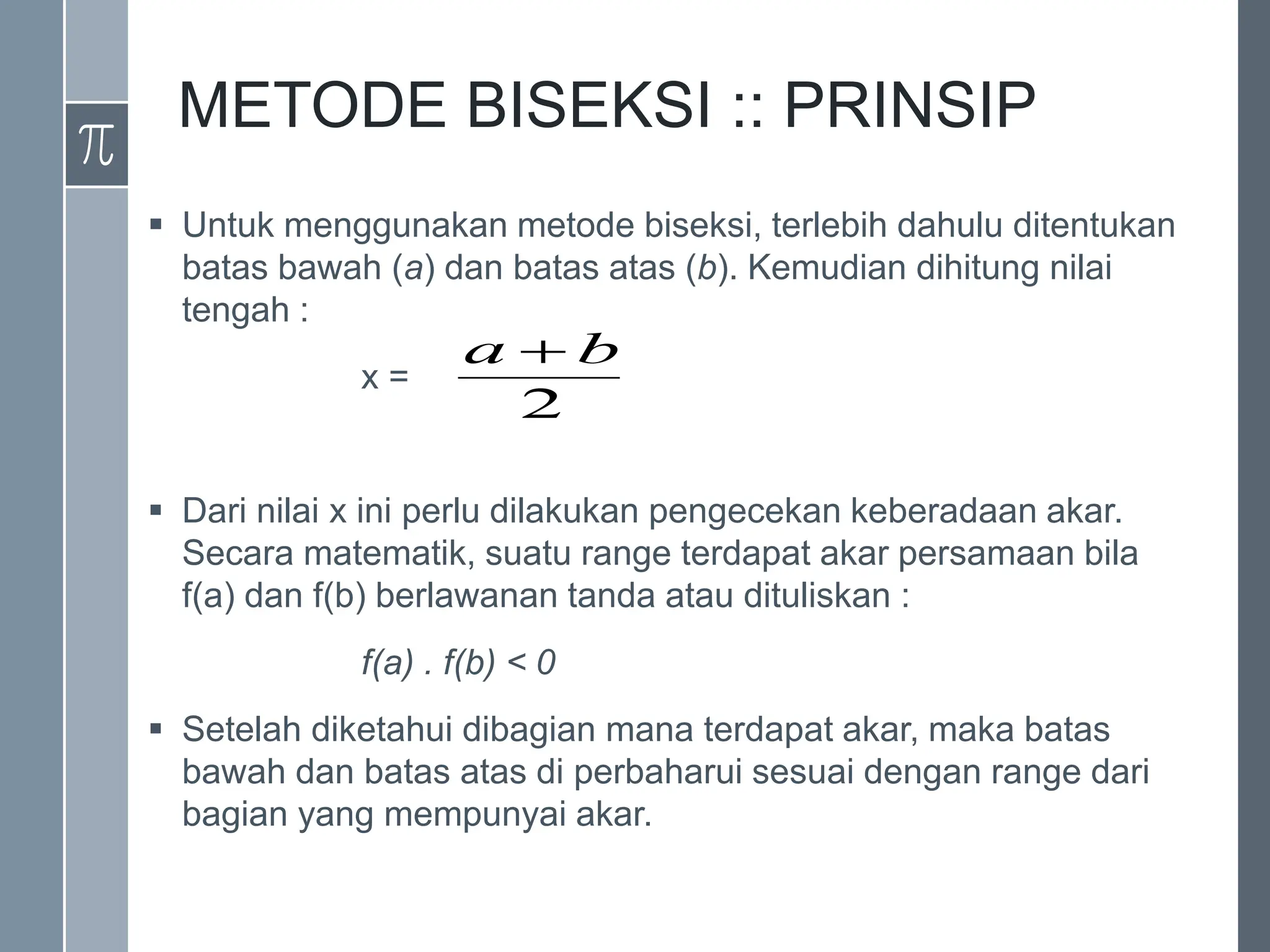 METODE BISEKSI :: PRINSIP
 Untuk menggunakan metode biseksi, terlebih dahulu ditentukan
batas bawah (a) dan batas atas (b). Kemudian dihitung nilai
tengah :
x =
 Dari nilai x ini perlu dilakukan pengecekan keberadaan akar.
Secara matematik, suatu range terdapat akar persamaan bila
f(a) dan f(b) berlawanan tanda atau dituliskan :
f(a) . f(b) < 0
 Setelah diketahui dibagian mana terdapat akar, maka batas
bawah dan batas atas di perbaharui sesuai dengan range dari
bagian yang mempunyai akar.
2
b
a 
 