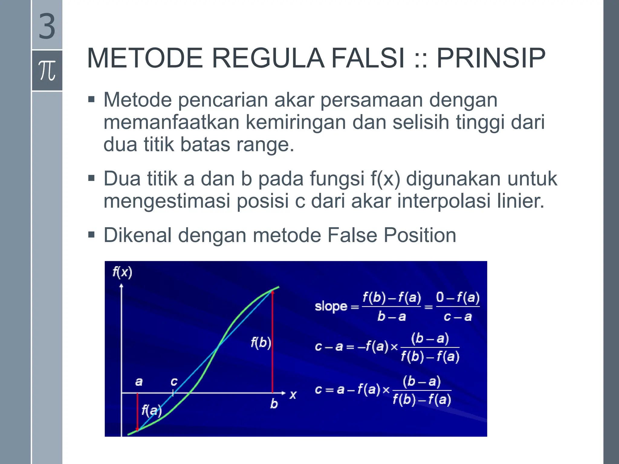METODE REGULA FALSI :: PRINSIP
 Metode pencarian akar persamaan dengan
memanfaatkan kemiringan dan selisih tinggi dari
dua titik batas range.
 Dua titik a dan b pada fungsi f(x) digunakan untuk
mengestimasi posisi c dari akar interpolasi linier.
 Dikenal dengan metode False Position
3
 