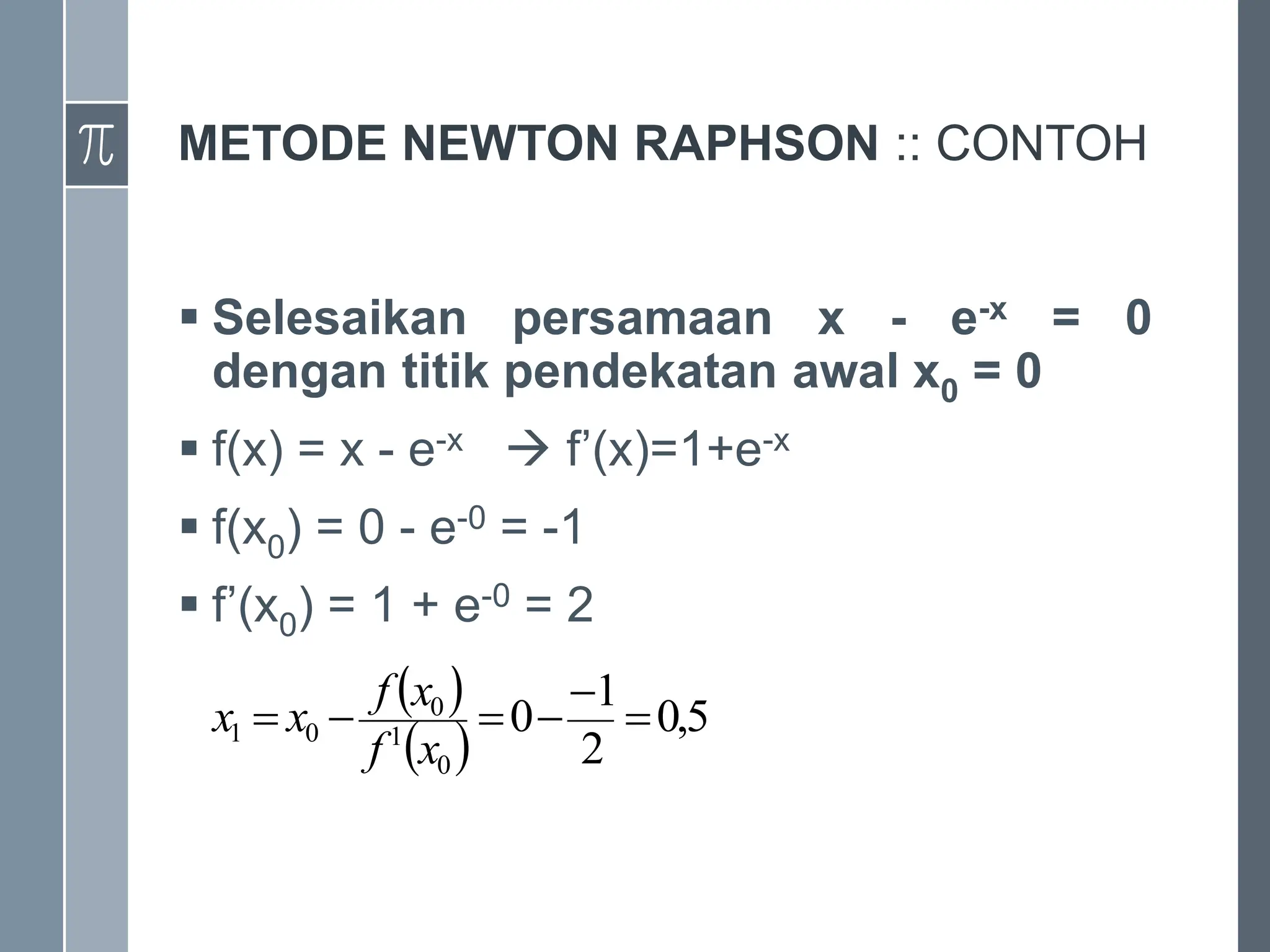 METODE NEWTON RAPHSON :: CONTOH
 Selesaikan persamaan x - e-x = 0
dengan titik pendekatan awal x0 = 0
 f(x) = x - e-x  f’(x)=1+e-x
 f(x0) = 0 - e-0 = -1
 f’(x0) = 1 + e-0 = 2
 
 
5
,
0
2
1
0
0
1
0
0
1 





x
f
x
f
x
x
 