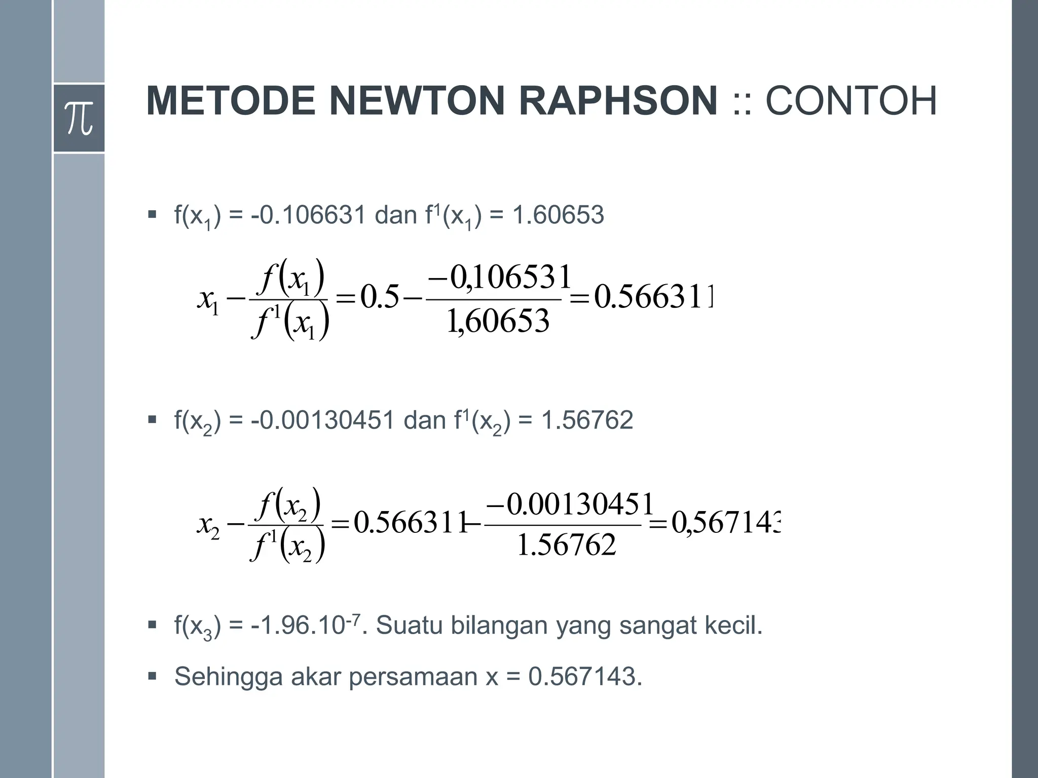 METODE NEWTON RAPHSON :: CONTOH
 f(x1) = -0.106631 dan f1(x1) = 1.60653
› x2 =
 f(x2) = -0.00130451 dan f1(x2) = 1.56762
› x3 =
 f(x3) = -1.96.10-7. Suatu bilangan yang sangat kecil.
 Sehingga akar persamaan x = 0.567143.
 
 
566311
.
0
60653
,
1
106531
,
0
5
.
0
1
1
1
1 




x
f
x
f
x
 
 
567143
,
0
56762
.
1
00130451
.
0
566311
.
0
2
1
2
2 




x
f
x
f
x
 