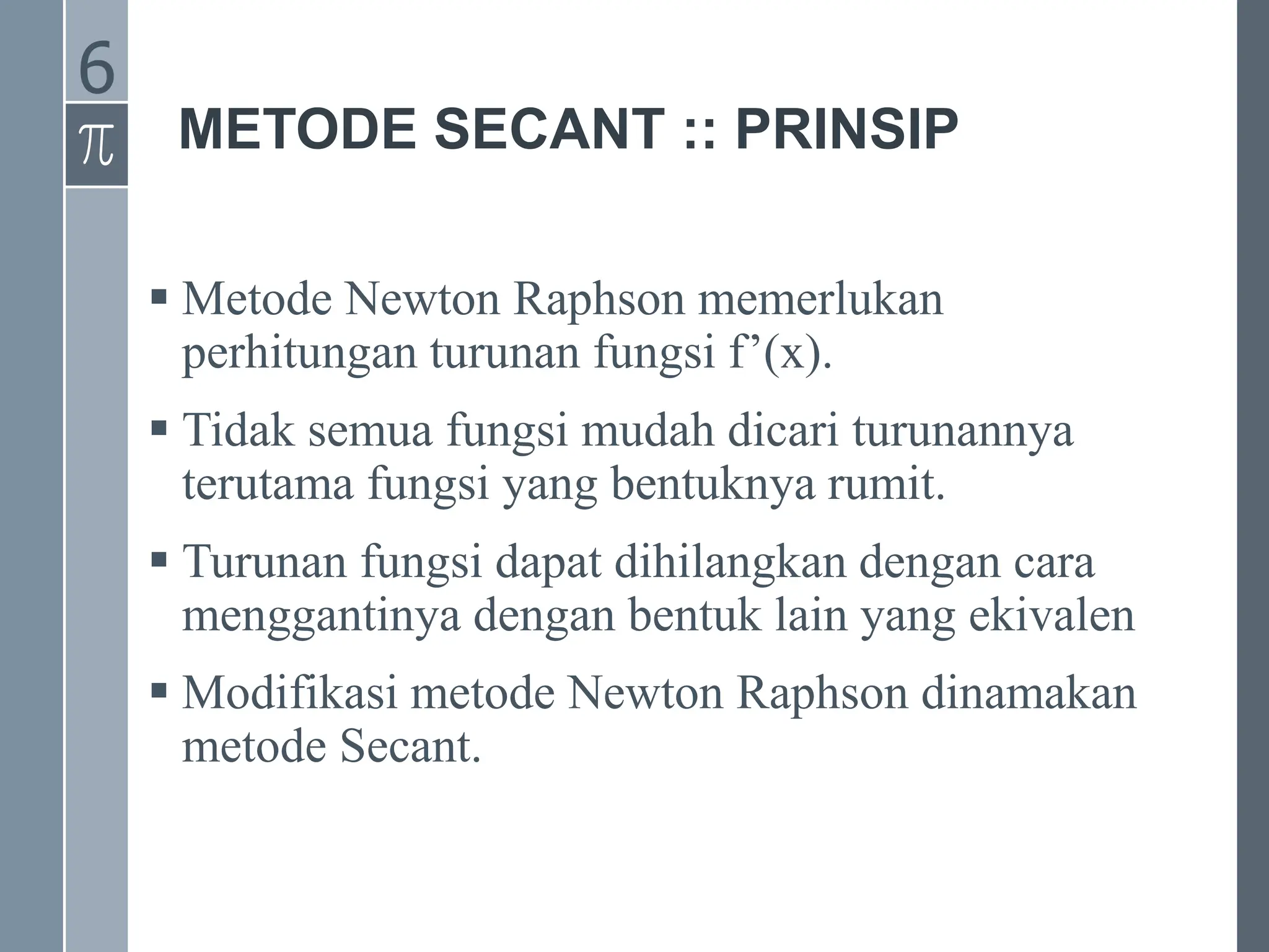 METODE SECANT :: PRINSIP
 Metode Newton Raphson memerlukan
perhitungan turunan fungsi f’(x).
 Tidak semua fungsi mudah dicari turunannya
terutama fungsi yang bentuknya rumit.
 Turunan fungsi dapat dihilangkan dengan cara
menggantinya dengan bentuk lain yang ekivalen
 Modifikasi metode Newton Raphson dinamakan
metode Secant.
6
 