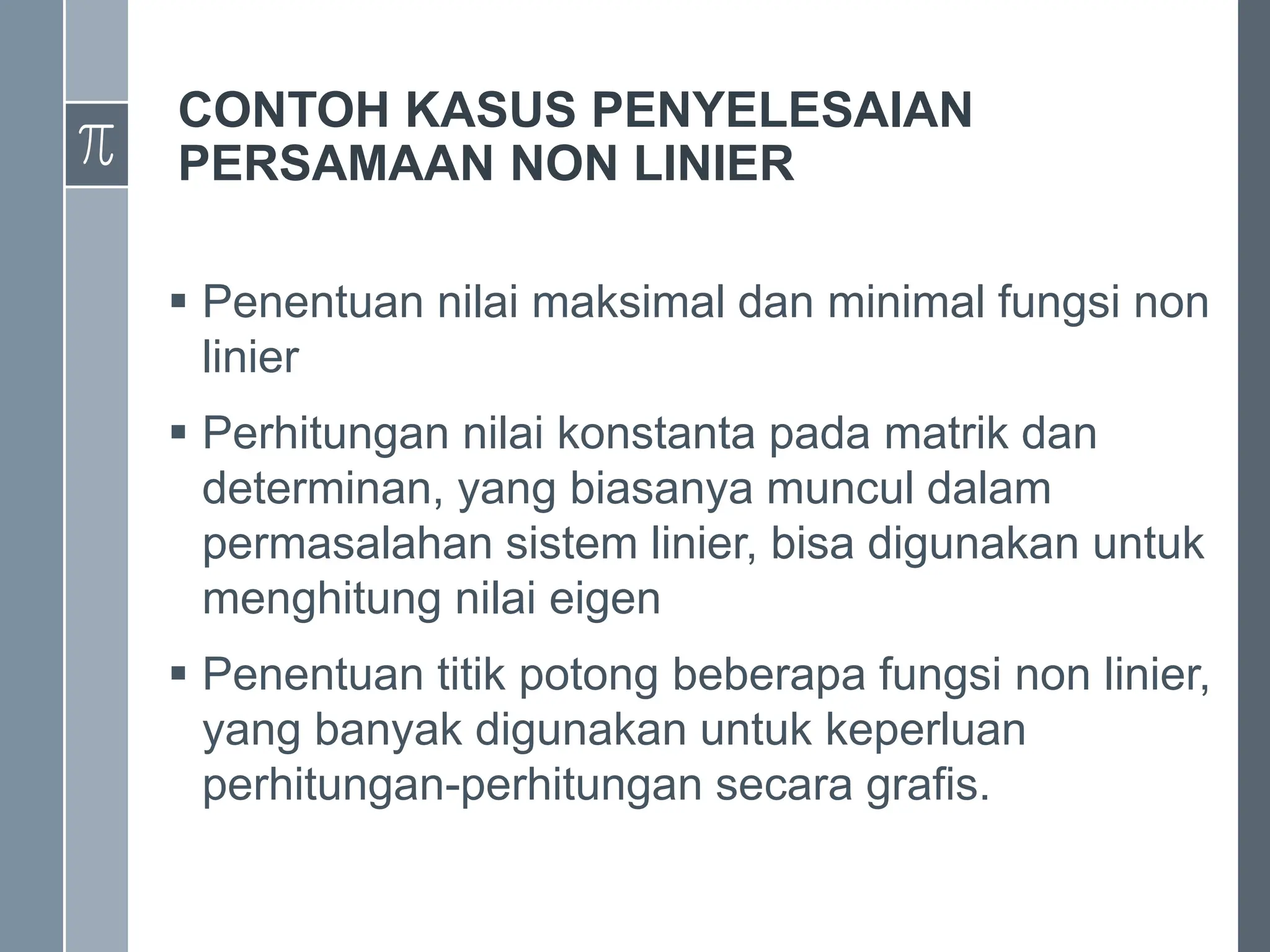 CONTOH KASUS PENYELESAIAN
PERSAMAAN NON LINIER
 Penentuan nilai maksimal dan minimal fungsi non
linier
 Perhitungan nilai konstanta pada matrik dan
determinan, yang biasanya muncul dalam
permasalahan sistem linier, bisa digunakan untuk
menghitung nilai eigen
 Penentuan titik potong beberapa fungsi non linier,
yang banyak digunakan untuk keperluan
perhitungan-perhitungan secara grafis.
 