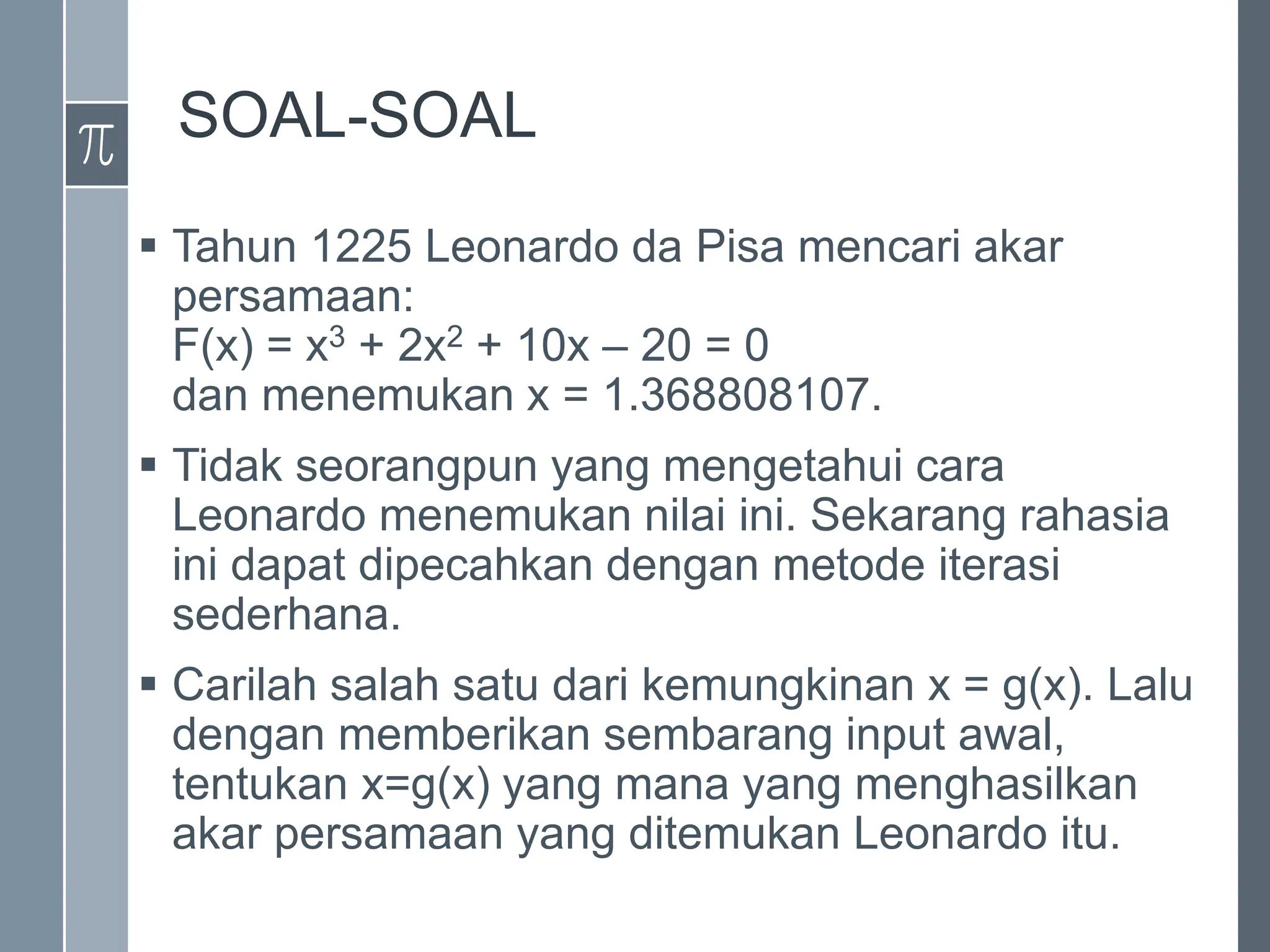 SOAL-SOAL
 Tahun 1225 Leonardo da Pisa mencari akar
persamaan:
F(x) = x3 + 2x2 + 10x – 20 = 0
dan menemukan x = 1.368808107.
 Tidak seorangpun yang mengetahui cara
Leonardo menemukan nilai ini. Sekarang rahasia
ini dapat dipecahkan dengan metode iterasi
sederhana.
 Carilah salah satu dari kemungkinan x = g(x). Lalu
dengan memberikan sembarang input awal,
tentukan x=g(x) yang mana yang menghasilkan
akar persamaan yang ditemukan Leonardo itu.
 