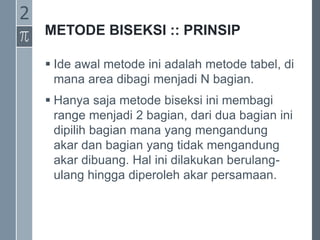 METODE BISEKSI :: PRINSIP
 Ide awal metode ini adalah metode tabel, di
mana area dibagi menjadi N bagian.
 Hanya saja metode biseksi ini membagi
range menjadi 2 bagian, dari dua bagian ini
dipilih bagian mana yang mengandung
akar dan bagian yang tidak mengandung
akar dibuang. Hal ini dilakukan berulang-
ulang hingga diperoleh akar persamaan.
2
 