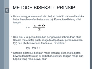 METODE BISEKSI :: PRINSIP
 Untuk menggunakan metode biseksi, terlebih dahulu ditentukan
batas bawah (a) dan batas atas (b). Kemudian dihitung nilai
tengah :
x =
 Dari nilai x ini perlu dilakukan pengecekan keberadaan akar.
Secara matematik, suatu range terdapat akar persamaan bila
f(a) dan f(b) berlawanan tanda atau dituliskan :
f(a) . f(b) < 0
 Setelah diketahui dibagian mana terdapat akar, maka batas
bawah dan batas atas di perbaharui sesuai dengan range dari
bagian yang mempunyai akar.
2
b
a 
 