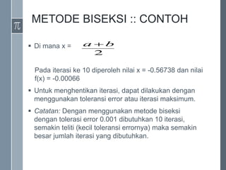 METODE BISEKSI :: CONTOH
 Di mana x =
Pada iterasi ke 10 diperoleh nilai x = -0.56738 dan nilai
f(x) = -0.00066
 Untuk menghentikan iterasi, dapat dilakukan dengan
menggunakan toleransi error atau iterasi maksimum.
 Catatan: Dengan menggunakan metode biseksi
dengan tolerasi error 0.001 dibutuhkan 10 iterasi,
semakin teliti (kecil toleransi errornya) maka semakin
besar jumlah iterasi yang dibutuhkan.
2
b
a 
 