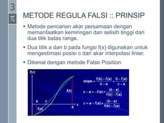 METODE REGULA FALSI :: PRINSIP
 Metode pencarian akar persamaan dengan
memanfaatkan kemiringan dan selisih tinggi dari
dua titik batas range.
 Dua titik a dan b pada fungsi f(x) digunakan untuk
mengestimasi posisi c dari akar interpolasi linier.
 Dikenal dengan metode False Position
3
 