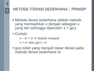 METODE ITERASI SEDERHANA :: PRINSIP
 Metode iterasi sederhana adalah metode
yang memisahkan x dengan sebagian x
yang lain sehingga diperoleh: x = g(x).
 Contoh:
x – ex = 0  diubah menjadi:
x = ex atau g(x) = ex
 g(x) inilah yang menjadi dasar iterasi pada
metode iterasi sederhana ini
4
 