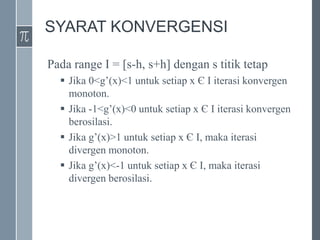 SYARAT KONVERGENSI
Pada range I = [s-h, s+h] dengan s titik tetap
 Jika 0<g’(x)<1 untuk setiap x Є I iterasi konvergen
monoton.
 Jika -1<g’(x)<0 untuk setiap x Є I iterasi konvergen
berosilasi.
 Jika g’(x)>1 untuk setiap x Є I, maka iterasi
divergen monoton.
 Jika g’(x)<-1 untuk setiap x Є I, maka iterasi
divergen berosilasi.
 