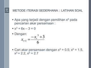 METODE ITERASI SEDERHANA :: LATIHAN SOAL
 Apa yang terjadi dengan pemilihan x0 pada
pencarian akar persamaan :
 x3 + 6x – 3 = 0
 Dengan:
 Cari akar persamaan dengan x0 = 0.5; x0 = 1.5,
x0 = 2.2, x0 = 2.7
6
3
3
1




r
r
x
x
 
