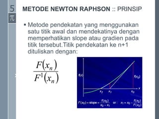 METODE NEWTON RAPHSON :: PRINSIP
 Metode pendekatan yang menggunakan
satu titik awal dan mendekatinya dengan
memperhatikan slope atau gradien pada
titik tersebut.Titik pendekatan ke n+1
dituliskan dengan:
xn+1 = xn -
 
 
n
n
x
F
x
F
1
5
 