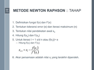 METODE NEWTON RAPHSON :: TAHAP
1. Definisikan fungsi f(x) dan f1(x)
2. Tentukan toleransi error (e) dan iterasi maksimum (n)
3. Tentukan nilai pendekatan awal x0
4. Hitung f(x0) dan f’(x0)
5. Untuk iterasi I = 1 s/d n atau |f(xi)|> e
– Hitung f(xi) dan f1(xi)
6. Akar persamaan adalah nilai xi yang terakhir diperoleh.
 
 
i
i
i
i
x
f
x
f
x
x 1
1 


 