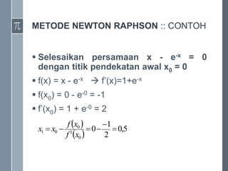 METODE NEWTON RAPHSON :: CONTOH
 Selesaikan persamaan x - e-x = 0
dengan titik pendekatan awal x0 = 0
 f(x) = x - e-x  f’(x)=1+e-x
 f(x0) = 0 - e-0 = -1
 f’(x0) = 1 + e-0 = 2
 
 
5
,
0
2
1
0
0
1
0
0
1 





x
f
x
f
x
x
 
