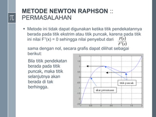 METODE NEWTON RAPHSON ::
PERMASALAHAN
 Metode ini tidak dapat digunakan ketika titik pendekatannya
berada pada titik ekstrim atau titik puncak, karena pada titik
ini nilai F1(x) = 0 sehingga nilai penyebut dari
sama dengan nol, secara grafis dapat dilihat sebagai
berikut:
Bila titik pendekatan
berada pada titik
puncak, maka titik
selanjutnya akan
berada di tak
berhingga.
 
 
x
F
x
F
1
 