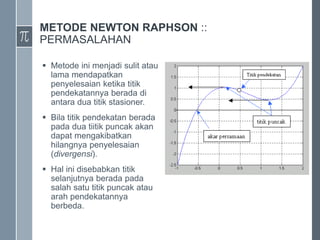 METODE NEWTON RAPHSON ::
PERMASALAHAN
 Metode ini menjadi sulit atau
lama mendapatkan
penyelesaian ketika titik
pendekatannya berada di
antara dua titik stasioner.
 Bila titik pendekatan berada
pada dua tiitik puncak akan
dapat mengakibatkan
hilangnya penyelesaian
(divergensi).
 Hal ini disebabkan titik
selanjutnya berada pada
salah satu titik puncak atau
arah pendekatannya
berbeda.
 
