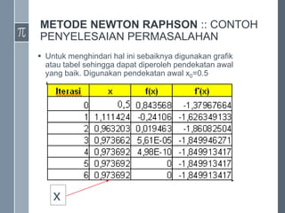 METODE NEWTON RAPHSON :: CONTOH
PENYELESAIAN PERMASALAHAN
 Untuk menghindari hal ini sebaiknya digunakan grafik
atau tabel sehingga dapat diperoleh pendekatan awal
yang baik. Digunakan pendekatan awal x0=0.5
x
 