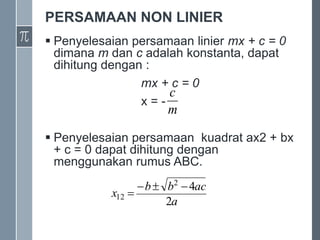PERSAMAAN NON LINIER
 Penyelesaian persamaan linier mx + c = 0
dimana m dan c adalah konstanta, dapat
dihitung dengan :
mx + c = 0
x = -
 Penyelesaian persamaan kuadrat ax2 + bx
+ c = 0 dapat dihitung dengan
menggunakan rumus ABC.
m
c
a
ac
b
b
x
2
4
2
12




 