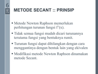 METODE SECANT :: PRINSIP
 Metode Newton Raphson memerlukan
perhitungan turunan fungsi f’(x).
 Tidak semua fungsi mudah dicari turunannya
terutama fungsi yang bentuknya rumit.
 Turunan fungsi dapat dihilangkan dengan cara
menggantinya dengan bentuk lain yang ekivalen
 Modifikasi metode Newton Raphson dinamakan
metode Secant.
6
 