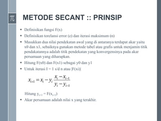 METODE SECANT :: PRINSIP
 Definisikan fungsi F(x)
 Definisikan torelansi error (e) dan iterasi maksimum (n)
 Masukkan dua nilai pendekatan awal yang di antaranya terdapat akar yaitu
x0 dan x1, sebaiknya gunakan metode tabel atau grafis untuk menjamin titik
pendakatannya adalah titik pendekatan yang konvergensinya pada akar
persamaan yang diharapkan.
 Hitung F(x0) dan F(x1) sebagai y0 dan y1
 Untuk iterasi I = 1 s/d n atau |F(xi)|
Hitung yi+1 = F(xi+1)
 Akar persamaan adalah nilai x yang terakhir.
1
1
1







i
i
i
i
i
i
i
y
y
x
x
y
x
x
 