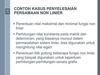 CONTOH KASUS PENYELESAIAN
PERSAMAAN NON LINIER
 Penentuan nilai maksimal dan minimal fungsi non
linier
 Perhitungan nilai konstanta pada matrik dan
determinan, yang biasanya muncul dalam
permasalahan sistem linier, bisa digunakan untuk
menghitung nilai eigen
 Penentuan titik potong beberapa fungsi non linier,
yang banyak digunakan untuk keperluan
perhitungan-perhitungan secara grafis.
 