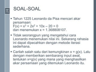 SOAL-SOAL
 Tahun 1225 Leonardo da Pisa mencari akar
persamaan:
F(x) = x3 + 2x2 + 10x – 20 = 0
dan menemukan x = 1.368808107.
 Tidak seorangpun yang mengetahui cara
Leonardo menemukan nilai ini. Sekarang rahasia
ini dapat dipecahkan dengan metode iterasi
sederhana.
 Carilah salah satu dari kemungkinan x = g(x). Lalu
dengan memberikan sembarang input awal,
tentukan x=g(x) yang mana yang menghasilkan
akar persamaan yang ditemukan Leonardo itu.
 
