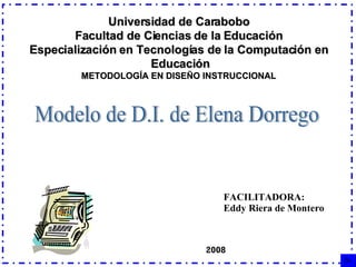 Universidad de Carabobo Facultad de Ciencias de la Educación Especialización en Tecnologías de la Computación en Educación METODOLOGÍA EN DISEÑO INSTRUCCIONAL FACILITADORA: Eddy Riera de Montero Modelo de D.I. de Elena Dorrego 2008 