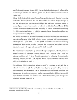 11	
  
	
  
transfer losses (Logan and Regan, 2006) whereas the fuel oxidation rate is influenced by
anode catalytic activity, fuel diffusion, proton and electron diffusion and consumption
(Balat, 2009).
• Min et al (2005) described that diffusion of oxygen into the anode chamber lowers the
couloumbic efficiency by more than half (55% to 19%) and reduces the power output. It
has also been suggested that coulombic efficiency and maximum theoretical amount of
energy depend on complete oxidation of substrate to CO2 (Franks and Nevin, 2010).
Geothrix fermentans and Geobacter has the ability to oxidize the substrate completely
(94-100% coulombic efficiency by oxidizing acetate), whereas Shewanella oneidensis has
only partial oxidation ability (56%).
• The internal resistance can be minimized by reducing the electrode spacing, increasing the
electrode surface area, using highly selective proton membrane and increasing catalyst
activity (Oh and Logan, 2006). Liu et al. (2005) showed that closer electrode spacing
increased the power density by 68%. Chaudhuri and Lovely (2003) described threefold
increase in current with larger surface area of electrode material.
The performance is also affected by factors such as pH, temperature, substrate, microbial
activity, resistance of circuit and electrode material. Yong Yuan et al. (2011) found that
alkaline conditions (pH 9) favor electricity generation by enhancing electron transfer
efficiency. However, Gil et al. (2003) reported that the highest current was obtained in the
pH 7 –pH 8 range but not at pH 9.
• Oh and Logan (2007) reported that voltage reversal5
is a problem in fuel cells due to
substrate starvation in cells that resulted in reduced power generation. High resistance
remains a barrier in MFCs (Nwogu, 2007). The power density decreases as the system size
increases and further improvements are needed to construct highly efficient reactors with
reduced internal resistance and electrode over-potential to maximize power in large scale
systems (Cheng and Logan, 2011).
	
  	
  	
  	
  	
  	
  	
  	
  	
  	
  	
  	
  	
  	
  	
  	
  	
  	
  	
  	
  	
  	
  	
  	
  	
  	
  	
  	
  	
  	
  	
  	
  	
  	
  	
  	
  	
  	
  	
  	
  	
  	
  	
  	
  	
  	
  	
  	
  	
  	
  	
  	
  	
  	
  	
  	
  	
  	
  	
  	
  	
  
5
	
  Voltage reversal: When the voltage in the cells is not matched or when one cell suffers the loss of fuel or
showshigher resistance than other cells.	
  
 