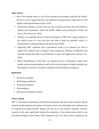 12	
  
	
  
Other factors
• One of the limiting factors is cost of the electrode and membrane materials like Nafion.
However, reviews suggest that low cost materials are being tested to reduce the cost with
slightly reduced performance (Logan, 2010).
• Polarization resistance of anode and slow rate of proton movement from the biofilm to
cathode and accumulation within the biofilm inhibits power production (Franks and
Nevin, 2010; Wen et al., 2010).
• Cathode is an important factor for better performance of MFCs but oxygen reduction at
the cathode occurs at a very slow pace that leads to high over potential, which is a
limiting factor in obtaining high current density (Kim 2008).
• Optimizing MFC conditions and it performance needs to be evaluated over time to
identify the variations such as change in fuel composition, build-up of metabolites and
electrode fouling that affect the performance in large scale applications (Osman et al.,
2010).
• Better understanding of fluid flow, ion migration and its concentration, proton mass
transfer and bio-chemical pathway used by the exo-electricigens for higher metabolic rate
and transfer of electrons to acceptors outside the cell need further investigation.
Applications
• Electricity generation
• Biohydrogen production
• Wastewater treatment
• Bioremediation
• Biosensors for pollution analysis
Future outlook
MFC is a promising technology for bioelectricity generation and waste water treatment. Recent
research and development and analysis of literature review show that higher power densities can
be obtained from improved MFC designs with the use of cost effective materials. Intensive
research on this topic significantly reduced the complexity of rate-limiting steps which in turn
has enhanced higher current output. Some companies (mfc tech, Opencel) have emerged to use
 