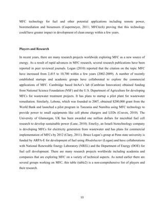 13	
  
	
  
MFC technology for fuel and other potential applications including remote power,
bioremediation and biosensors (Caspermeyer, 2011; MFCtech) proving that this technology
could have greater impact in development of clean energy within a few years.
Players and Research
In recent years, there are many research projects worldwide exploring MFC as a new source of
energy. As a result of rapid advances in MFC research, several research publications have been
reported in peer reviewed journals. Logan (2010) reported that the citation on the topic MFC
have increased from 2,415 to 10,700 within a few years (2002-2009). A number of recently
established startups and academic groups have collaborated to explore the commercial
applications of MFC. Cambridge based IntAct’s lab (Cambrian Innovation) obtained funding
from National Science Foundation (NSF) and the U.S. Department of Agriculture for developing
MFCs for wastewater treatment projects. It has plans to startup a pilot plant for wastewater
remediation. Similarly, Lebone, which was founded in 2007, obtained $200,000 grant from the
World Bank and launched a pilot program in Tanzania and Namibia using MFC technology to
provide power to small equipments like cell phone chargers and LEDs (Craven, 2010). The
University of Glamorgan, UK has been awarded one million dollars for microbial fuel cell
research to develop sustainable power (Lane, 2010). Emefcy, an Israeli biotechnology company
is developing MFCs for electricity generation from wastewater and has plans for commercial
implementation of MFCs by 2012 (Clary, 2011). Bruce Logan’s group at Penn state university is
funded by ARPA-E for development of fuel using Rhodobacter (Logan) and have collaborations
with National Renewable Energy Laboratory (NREL) and the Department of Energy (DOE) for
fuel cell development. There are many research projects worldwide including academia and
companies that are exploring MFC on a variety of technical aspects. As noted earlier there are
several groups working on MFC, this table (table2) is a non-comprehensive list of players and
their research.
 
