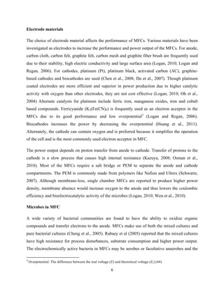 6	
  
	
  
Electrode materials
The choice of electrode material affects the performance of MFCs. Various materials have been
investigated as electrodes to increase the performance and power output of the MFCs. For anode,
carbon cloth, carbon felt, graphite felt, carbon mesh and graphite fiber brush are frequently used
due to their stability, high electric conductivity and large surface area (Logan, 2010; Logan and
Regan, 2006). For cathodes, platinum (Pt), platinum black, activated carbon (AC), graphite-
based cathodes and biocathodes are used (Chen et al., 2008; Du et al., 2007). Though platinum
coated electrodes are more efficient and superior in power production due to higher catalytic
activity with oxygen than other electrodes, they are not cost effective (Logan, 2010; Oh et al.,
2004) Alternate catalysts for platinum include ferric iron, manganese oxides, iron and cobalt
based compounds. Ferricyanide (K3(Fe(CN)6) is frequently used as an electron acceptor in the
MFCs due to its good performance and low overpotential3
(Logan and Regan, 2006).
Biocathodes increases the power by decreasing the overpotential (Huang et al., 2011).
Alternately, the cathode can contain oxygen and is preferred because it simplifies the operation
of the cell and is the most commonly used electron acceptor in MFC.
The power output depends on proton transfer from anode to cathode. Transfer of protons to the
cathode is a slow process that causes high internal resistance (Kazuya, 2008; Osman et al.,
2010). Most of the MFCs require a salt bridge or PEM to separate the anode and cathode
compartments. The PEM is commonly made from polymers like Nafion and Ultrex (Schwartz,
2007). Although membrane-less, single chamber MFCs are reported to produce higher power
density, membrane absence would increase oxygen to the anode and thus lowers the coulombic
efficiency and bioelectrocatalytic activity of the microbes (Logan, 2010; Wen et al., 2010).
Microbes in MFC
A wide variety of bacterial communities are found to have the ability to oxidize organic
compounds and transfer electrons to the anode. MFCs make use of both the mixed cultures and
pure bacterial cultures (Cheng et al., 2005). Rabaey et al (2005) reported that the mixed cultures
have high resistance for process disturbances, substrate consumption and higher power output.
The electrochemically active bacteria in MFCs may be aerobes or facultative anaerobes and the
	
  	
  	
  	
  	
  	
  	
  	
  	
  	
  	
  	
  	
  	
  	
  	
  	
  	
  	
  	
  	
  	
  	
  	
  	
  	
  	
  	
  	
  	
  	
  	
  	
  	
  	
  	
  	
  	
  	
  	
  	
  	
  	
  	
  	
  	
  	
  	
  	
  	
  	
  	
  	
  	
  	
  	
  	
  	
  	
  	
  	
  
3
	
  Overpotential: The difference between the real voltage (E) and theoretical voltage (Et) (44).	
  
 